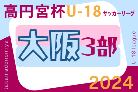 高円宮杯JFA U-18サッカーリーグ 2024 OSAKA 3部（大阪）6/15結果掲載！6/16結果お待ちしています。結果速報！