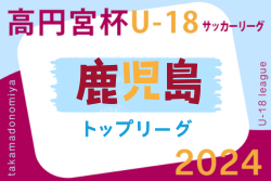 2024年度 高円宮杯KFAU-18サッカーリーグ鹿児島トップリーグ  7/13.15結果一部掲載！続報お待ちしています。次回8/10