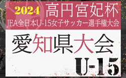 速報！2024年度 一ツ木歯科医院カップ 高円宮妃杯 JFA第28回全日本U-15女子サッカー選手権 愛知県大会  ベスト4決定！9/16結果掲載！次回 準決勝9/22､決勝9/23開催